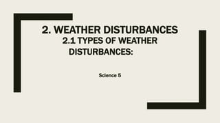 2. WEATHER DISTURBANCES
2.1 TYPES OF WEATHER
DISTURBANCES:
Science 5
 