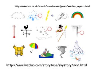 http://www.kizclub.com/storytime/skystory/sky1.html
http://www.bbc.co.uk/schools/barnabybear/games/weather_report.shtml
 