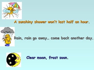 A sunshiny shower won’t last half an hour.A sunshiny shower won’t last half an hour.
Rain, rain go away… come back another day.Rain, rain go away… come back another day.
Clear moon, frost soon.Clear moon, frost soon.
 