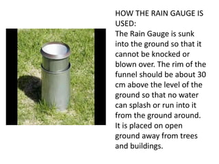 HOW THE RAIN GAUGE IS
USED:
The Rain Gauge is sunk
into the ground so that it
cannot be knocked or
blown over. The rim of the
funnel should be about 30
cm above the level of the
ground so that no water
can splash or run into it
from the ground around.
It is placed on open
ground away from trees
and buildings.
 