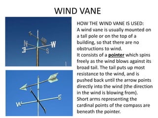 WIND VANE
HOW THE WIND VANE IS USED:
A wind vane is usually mounted on
a tall pole or on the top of a
building, so that there are no
obstructions to wind.
It consists of a pointer which spins
freely as the wind blows against its
broad tail. The tail puts up most
resistance to the wind, and is
pushed back until the arrow points
directly into the wind (the direction
in the wind is blowing from).
Short arms representing the
cardinal points of the compass are
beneath the pointer.
 