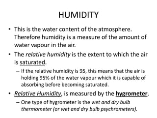 HUMIDITY
• This is the water content of the atmosphere.
Therefore humidity is a measure of the amount of
water vapour in the air.
• The relative humidity is the extent to which the air
is saturated.
– If the relative humidity is 95, this means that the air is
holding 95% of the water vapour which it is capable of
absorbing before becoming saturated.
• Relative Humidity, is measured by the hygrometer.
– One type of hygrometer is the wet and dry bulb
thermometer (or wet and dry bulb psychrometers).
 
