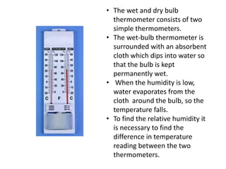 • The wet and dry bulb
thermometer consists of two
simple thermometers.
• The wet-bulb thermometer is
surrounded with an absorbent
cloth which dips into water so
that the bulb is kept
permanently wet.
• When the humidity is low,
water evaporates from the
cloth around the bulb, so the
temperature falls.
• To find the relative humidity it
is necessary to find the
difference in temperature
reading between the two
thermometers.
 