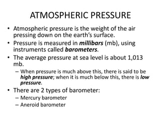 ATMOSPHERIC PRESSURE
• Atmospheric pressure is the weight of the air
pressing down on the earth’s surface.
• Pressure is measured in millibars (mb), using
instruments called barometers.
• The average pressure at sea level is about 1,013
mb.
– When pressure is much above this, there is said to be
high pressure; when it is much below this, there is low
pressure.
• There are 2 types of barometer:
– Mercury barometer
– Aneroid barometer
 