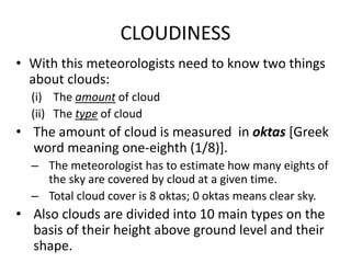 CLOUDINESS
• With this meteorologists need to know two things
about clouds:
(i) The amount of cloud
(ii) The type of cloud
• The amount of cloud is measured in oktas [Greek
word meaning one-eighth (1/8)].
– The meteorologist has to estimate how many eights of
the sky are covered by cloud at a given time.
– Total cloud cover is 8 oktas; 0 oktas means clear sky.
• Also clouds are divided into 10 main types on the
basis of their height above ground level and their
shape.
 