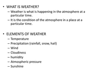 • WHAT IS WEATHER?
– Weather is what is happening in the atmosphere at a
particular time.
– It is the condition of the atmosphere in a place at a
particular time.
• ELEMENTS OF WEATHER
– Temperature
– Precipitation (rainfall, snow, hail)
– Wind
– Cloudiness
– humidity
– Atmospheric pressure
– Sunshine
 
