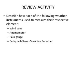 REVIEW ACTIVITY
• Describe how each of the following weather
instruments used to measure their respective
element:
– Wind vane
– Anemometer
– Rain gauge
– Campbell-Stokes Sunshine Recorder.
 
