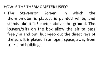 HOW IS THE THERMOMETER USED?
• The Stevenson Screen, in which the
thermometer is placed, is painted white, and
stands about 1.5 meter above the ground. The
louvers/slits on the box allow the air to pass
freely in and out, but keep out the direct rays of
the sun. It is placed in an open space, away from
trees and buildings.
 