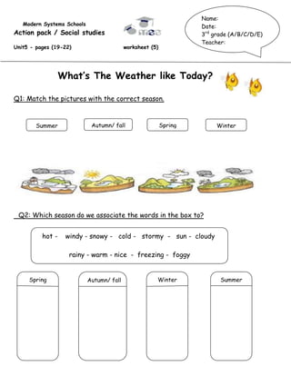 Name:
   Modern Systems Schools                                           Date:
Action pack / Social studies                                        3rd grade (A/B/C/D/E)
                                                                    Teacher:
Unit5 - pages (19-22)                      worksheet (5)




                  What’s The Weather like Today?

Q1: Match the pictures with the correct season.

                                                                                        ;
        Summer               Autumn/ fall                  Spring        Winter




 Q2: Which season do we associate the words in the box to?


          hot -    windy - snowy - cold - stormy - sun - cloudy

                    rainy - warm - nice - freezing - foggy


     Spring                 Autumn/ fall               Winter             Summer
 