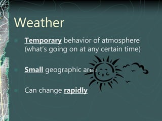Weather
 Temporary behavior of atmosphere
(what’s going on at any certain time)
 Small geographic area
 Can change rapidly
 