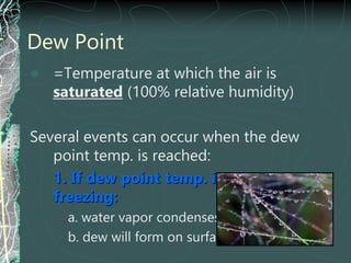 Dew Point
 =Temperature at which the air is
saturated (100% relative humidity)
Several events can occur when the dew
point temp. is reached:
1. If dew point temp. is above
freezing:
a. water vapor condenses as liquid
b. dew will form on surfaces
 