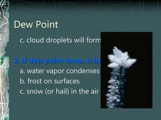 Dew Point
c. cloud droplets will form in air
2. If dew point temp. is below freezing:
a. water vapor condenses as a solid
b. frost on surfaces
c. snow (or hail) in the air
 