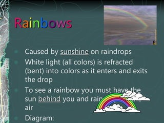 Rainbows
 Caused by sunshine on raindrops
 White light (all colors) is refracted
(bent) into colors as it enters and exits
the drop
 To see a rainbow you must have the
sun behind you and raindrops in the
air
 Diagram:
 
