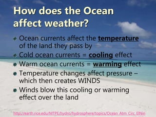How does the Ocean
affect weather?
Ocean currents affect the temperature
of the land they pass by
Cold ocean currents = cooling effect
Warm ocean currents = warming effect
Temperature changes affect pressure –
which then creates WINDS
Winds blow this cooling or warming
effect over the land
http://earth.rice.edu/MTPE/hydro/hydrosphere/topics/Ocean_Atm_Circ_ElNin
 