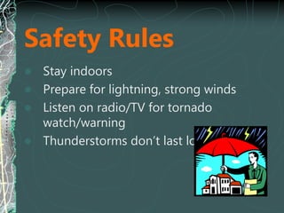 Safety Rules
 Stay indoors
 Prepare for lightning, strong winds
 Listen on radio/TV for tornado
watch/warning
 Thunderstorms don’t last long
 