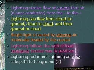 Lightning stroke: flow of current thru air
(a poor conductor) from the – to the +
Lightning can flow from cloud to
ground, cloud to cloud, and from
ground to cloud
Bright light is caused by glowing air
molecules heated by the current
Lightning follows the path of least
resistance (easiest way to positive)
Lightning rod offers lightning an easy,
safe path to the ground (+)
 