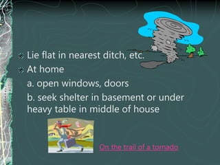 Lie flat in nearest ditch, etc.
At home
a. open windows, doors
b. seek shelter in basement or under
heavy table in middle of house
On the trail of a tornado
 