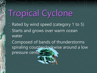 Tropical Cyclone
Rated by wind speed (category 1 to 5)
Starts and grows over warm ocean
water
Composed of bands of thunderstorms
spiraling counterclockwise around a low
pressure center
 