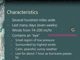 Characteristics
 Several hundred miles wide
 Last many days (even weeks)
 Winds from 74-200 mi/hr
 Contains an “eye”
a. Small region of low pressure
b. Surrounded by highest winds
c. Calm, peaceful, sunny weather
d. Last for about 1 hour as hurricane passes
by
Hurricances by Brainpop
 