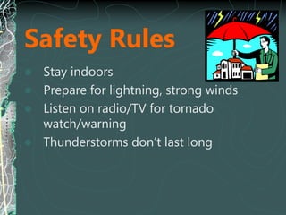 Safety Rules
 Stay indoors
 Prepare for lightning, strong winds
 Listen on radio/TV for tornado
watch/warning
 Thunderstorms don’t last long
 