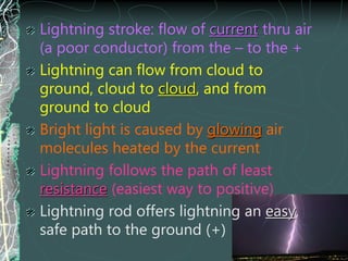 Lightning stroke: flow of current thru air
(a poor conductor) from the – to the +
Lightning can flow from cloud to
ground, cloud to cloud, and from
ground to cloud
Bright light is caused by glowing air
molecules heated by the current
Lightning follows the path of least
resistance (easiest way to positive)
Lightning rod offers lightning an easy,
safe path to the ground (+)
 