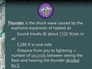 Thunder is the shock wave caused by the
explosive expansion of heated air
Sound travels @ about 1100 ft/sec in
air
5,280 ft in one mile
Distance from you to lightning =
number of seconds between seeing the
flash and hearing the thunder divided
by 5.
 