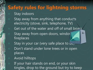 Safety rules for lightning storms
 Stay indoors
 Stay away from anything that conducts
electricity (stove, sink, telephone, TV)
 Get out of the water and off of small boats
 Stay away from open doors, windows,
fireplaces
 Stay in your car (very safe place to be)
 Don’t stand under lone trees or in open
places
 Avoid hilltops
 If your hair stands on end, or your skin
tingles, drop to the ground but try to keep
 