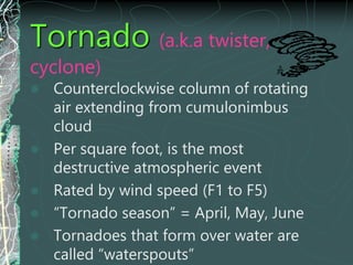 Tornado (a.k.a twister,
cyclone)
 Counterclockwise column of rotating
air extending from cumulonimbus
cloud
 Per square foot, is the most
destructive atmospheric event
 Rated by wind speed (F1 to F5)
 “Tornado season” = April, May, June
 Tornadoes that form over water are
called “waterspouts”
 