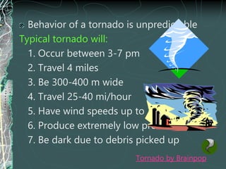 Behavior of a tornado is unpredictable
Typical tornado will:
1. Occur between 3-7 pm
2. Travel 4 miles
3. Be 300-400 m wide
4. Travel 25-40 mi/hour
5. Have wind speeds up to 300 mi/hr
6. Produce extremely low pressure
7. Be dark due to debris picked up
Tornado by Brainpop
 