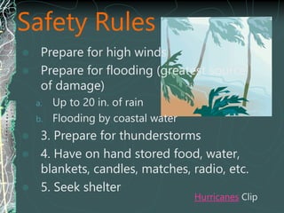 Safety Rules
 Prepare for high winds
 Prepare for flooding (greatest source
of damage)
a. Up to 20 in. of rain
b. Flooding by coastal water
 3. Prepare for thunderstorms
 4. Have on hand stored food, water,
blankets, candles, matches, radio, etc.
 5. Seek shelter
Hurricanes Clip
 