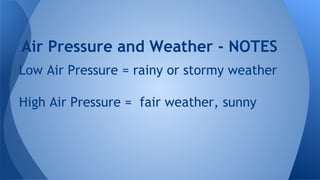 Air Pressure and Weather - NOTES
Low Air Pressure = rainy or stormy weather
High Air Pressure = fair weather, sunny

 