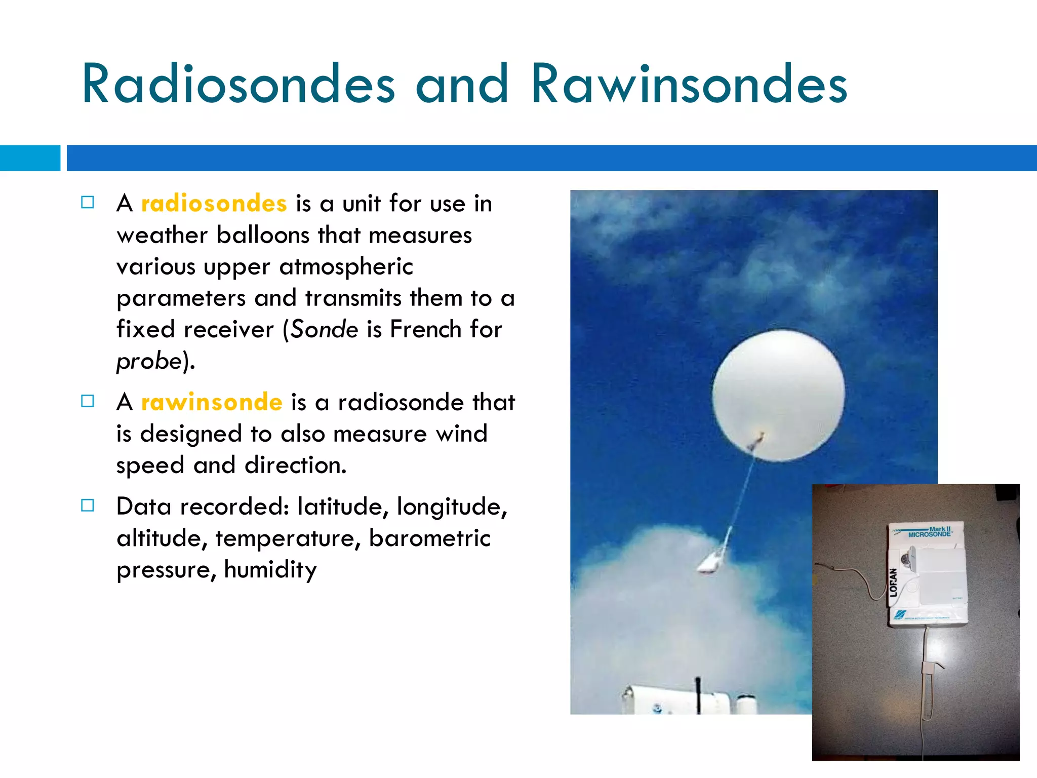 Radiosondes and Rawinsondes A  radiosondes  is a unit for use in weather balloons that measures various upper atmospheric parameters and transmits them to a fixed receiver ( Sonde  is French for  probe ).  A  rawinsonde  is a radiosonde that is designed to also measure wind speed and direction.  Data recorded: latitude, longitude, altitude, temperature, barometric pressure, humidity 