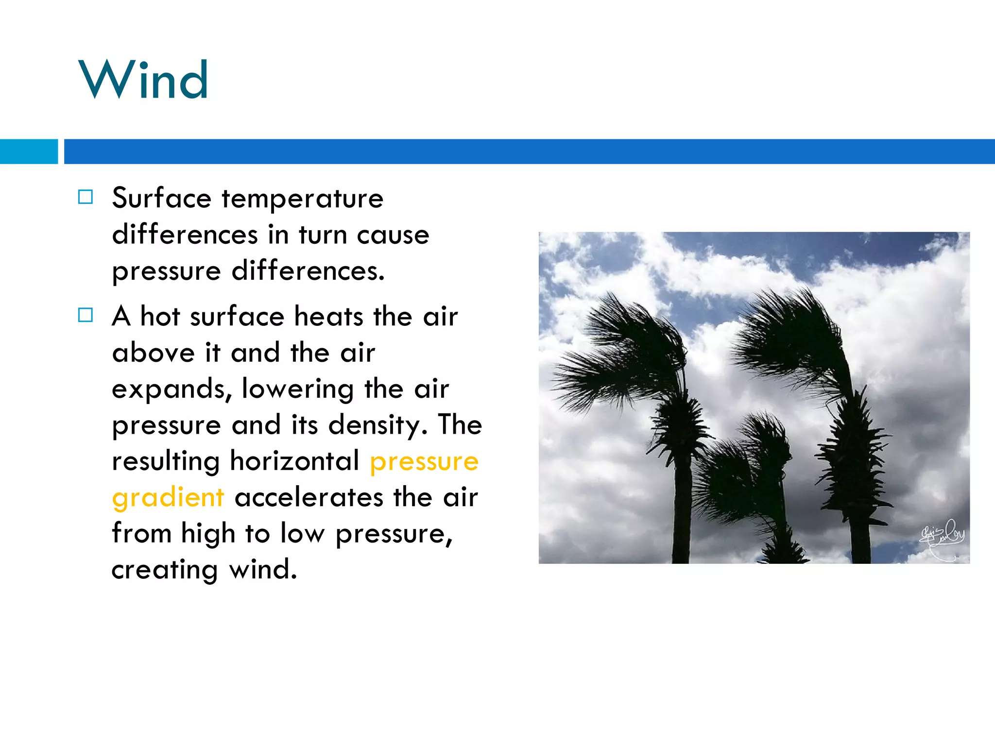 Wind Surface temperature differences in turn cause pressure differences.  A hot surface heats the air above it and the air expands, lowering the air pressure and its density. The resulting horizontal  pressure gradient  accelerates the air from high to low pressure, creating wind. 