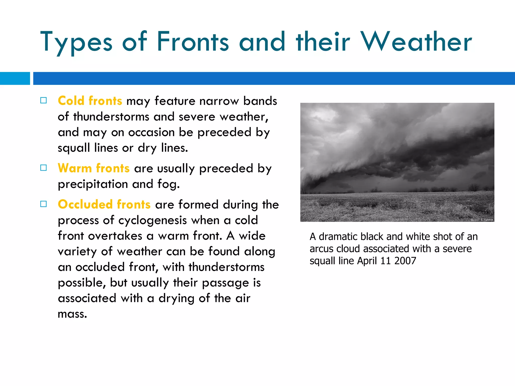 Types of Fronts and their Weather Cold fronts  may feature narrow bands of thunderstorms and severe weather, and may on occasion be preceded by squall lines or dry lines.  Warm fronts  are usually preceded by precipitation and fog.  Occluded fronts   are formed during the process of cyclogenesis when a cold front overtakes a warm front. A wide variety of weather can be found along an occluded front, with thunderstorms possible, but usually their passage is associated with a drying of the air mass. A dramatic black and white shot of an arcus cloud associated with a severe squall line April 11 2007 
