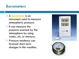 Barometers A  barometer  is an instrument used to measure atmospheric pressure.  It can measure the pressure exerted by the atmosphere by using water, air, or mercury.  Pressure tendency can forecast short term changes in the weather. 