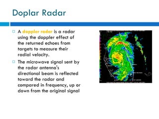 Doplar Radar A  doppler radar   is a radar using the doppler effect of the returned echoes from targets to measure their radial velocity. The microwave signal sent by the radar antenna's directional beam is reflected toward the radar and compared in frequency, up or down from the original signal 