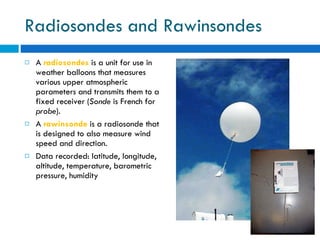 Radiosondes and Rawinsondes A  radiosondes  is a unit for use in weather balloons that measures various upper atmospheric parameters and transmits them to a fixed receiver ( Sonde  is French for  probe ).  A  rawinsonde  is a radiosonde that is designed to also measure wind speed and direction.  Data recorded: latitude, longitude, altitude, temperature, barometric pressure, humidity 