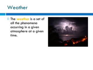 Weather The  weather  is a set of all the phenomena occurring in a given atmosphere at a given time. 