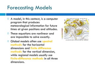 Forecasting Models A model, in this context, is a computer program that produces meteorological information for future times at given positions and altitudes.  These equations are nonlinear and are impossible to solve exactly. Global models often use  spectral methods  for the horizontal dimensions and  finite difference methods  for the vertical dimension, while regional models usually use  finite-difference methods  in all three dimensions.  