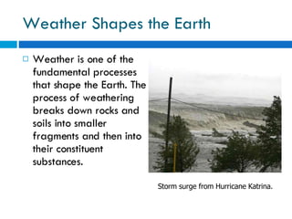 Weather Shapes the Earth Weather is one of the fundamental processes that shape the Earth. The process of weathering breaks down rocks and soils into smaller fragments and then into their constituent substances. Storm surge from Hurricane Katrina. 