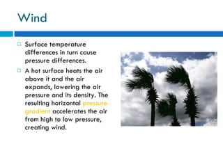 Wind Surface temperature differences in turn cause pressure differences.  A hot surface heats the air above it and the air expands, lowering the air pressure and its density. The resulting horizontal  pressure gradient  accelerates the air from high to low pressure, creating wind. 
