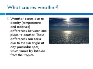 What causes weather? Weather occurs due to density (temperature and moisture) differences between one place to another. These differences can occur due to the sun angle at any particular spot, which varies by latitude from the tropics. 