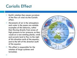 Coriolis Effect Earth's rotation then causes curvature of the flow of wind via the Coriolis effect. Movements of air in the atmosphere and water in the ocean are notable examples of this behavior, rather than flowing directly from areas of high pressure to low pressure, as they would on a non-rotating planet, winds and currents tend to flow to the right of this direction north of the equator, and to the left of this direction south of the equator. This effect is responsible for the rotation of large cyclones and tornadoes 