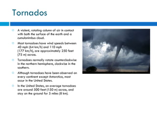 Tornados A violent, rotating column of air in contact with both the surface of the earth and a cumulonimbus cloud.  Most tornadoes have wind speeds between 40 mph (64 km/h) and 110 mph (177 km/h), are approximately 250 feet (75 m) across. Tornadoes normally rotate counterclockwise in the northern hemisphere, clockwise in the southern.  Although tornadoes have been observed on every continent except Antarctica, most occur in the United States. In the United States, on average tornadoes are around 500 feet (150 m) across, and stay on the ground for 5 miles (8 km). 