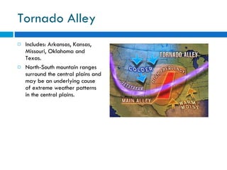 Tornado Alley Includes: Arkansas, Kansas, Missouri, Oklahoma and Texas. North-South mountain ranges surround the central plains and may be an underlying cause of extreme weather patterns in the central plains. 