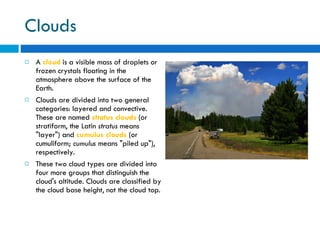 Clouds A  cloud  is a visible mass of droplets or frozen crystals floating in the atmosphere above the surface of the Earth. Clouds are divided into two general categories: layered and convective. These are named  stratus clouds  (or stratiform, the Latin  stratus  means "layer") and  cumulus clouds  (or cumuliform;  cumulus  means "piled up"), respectively.  These two cloud types are divided into four more groups that distinguish the cloud's altitude. Clouds are classified by the cloud base height, not the cloud top.  