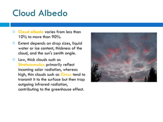 Cloud Albedo Cloud albedo  varies from less than 10% to more than 90%. Extent depends on drop sizes, liquid water or ice content, thickness of the cloud, and the sun's zenith angle.  Low, thick clouds such as  Stratocumulus  primarily reflect incoming solar radiation, whereas high, thin clouds such as  Cirrus  tend to transmit it to the surface but then trap outgoing infrared radiation, contributing to the greenhouse effect. 