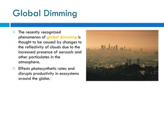 Global Dimming The recently recognized phenomenon of  global dimming  is thought to be caused by changes to the reflectivity of clouds due to the increased presence of aerosols and other particulates in the atmosphere. Effects photosynthetic rates and disrupts productivity in ecosystems around the globe. 