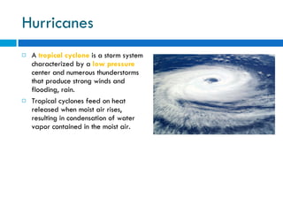 Hurricanes A  tropical cyclone  is a storm system characterized by a  low pressure  center and numerous thunderstorms that produce strong winds and flooding, rain.  Tropical cyclones feed on heat released when moist air rises, resulting in condensation of water vapor contained in the moist air. 