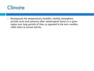 Climate Encompasses the temperatures, humidity, rainfall, atmospheric particle count and numerous other meteorogical factors in a given region over long periods of time, as opposed to the term weather, which refers to current activity. 